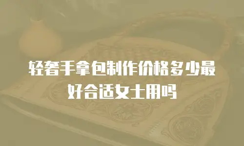 轻奢手拿包制作价格多少最好合适女士用吗
