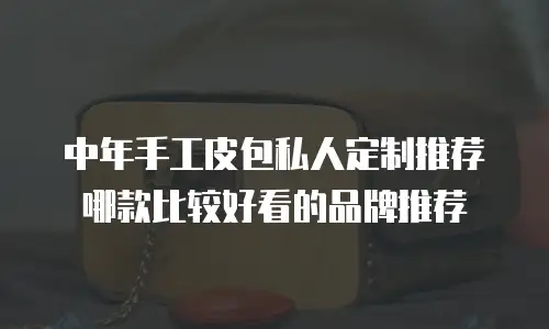 中年手工皮包私人定制推荐哪款比较好看的品牌推荐