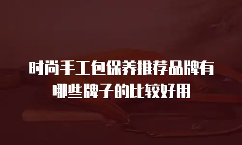 时尚手工包保养推荐品牌有哪些牌子的比较好用