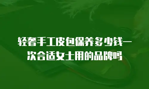 轻奢手工皮包保养多少钱一次合适女士用的品牌吗