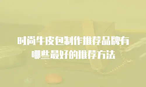 时尚牛皮包制作推荐品牌有哪些最好的推荐方法