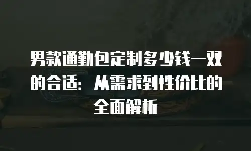 男款通勤包定制多少钱一双的合适：从需求到性价比的全面解析
