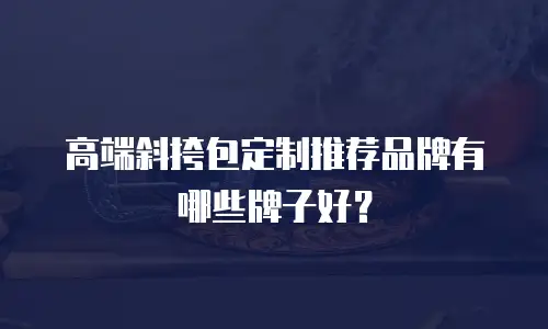 高端斜挎包定制推荐品牌有哪些牌子好？