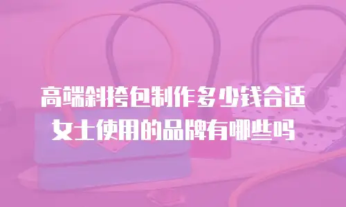 高端斜挎包制作多少钱合适女士使用的品牌有哪些吗