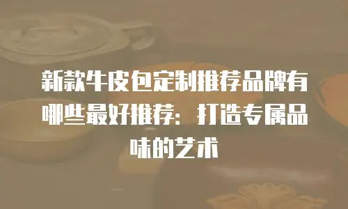 新款牛皮包定制推荐品牌有哪些最好推荐：打造专属品味的艺术