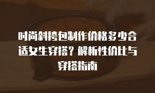 时尚斜挎包制作价格多少合适女生穿搭？解析性价比与穿搭指南