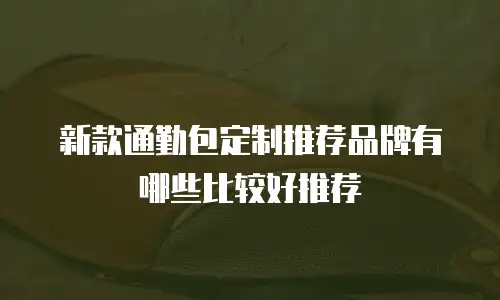 新款通勤包定制推荐品牌有哪些比较好推荐