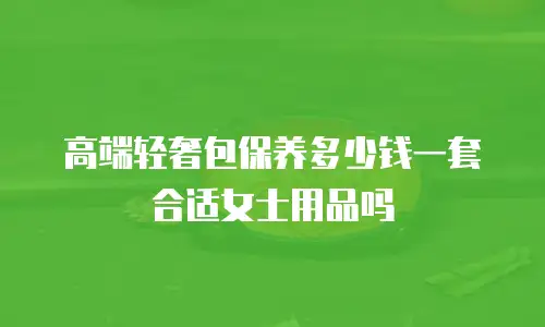 高端轻奢包保养多少钱一套合适女士用品吗