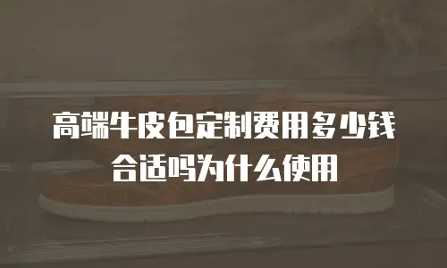 高端牛皮包定制费用多少钱合适吗为什么使用
