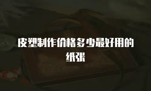 皮塑制作价格多少最好用的纸张