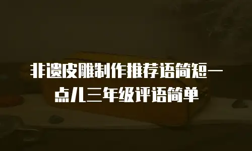 非遗皮雕制作推荐语简短一点儿三年级评语简单
