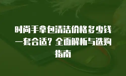 时尚手拿包清洁价格多少钱一套合适？全面解析与选购指南