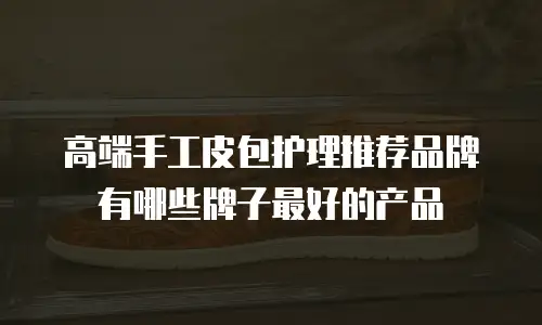 高端手工皮包护理推荐品牌有哪些牌子最好的产品