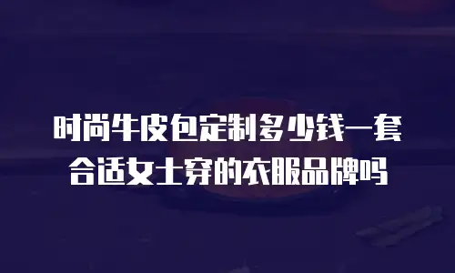 时尚牛皮包定制多少钱一套合适女士穿的衣服品牌吗