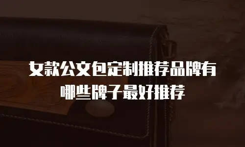 女款公文包定制推荐品牌有哪些牌子最好推荐
