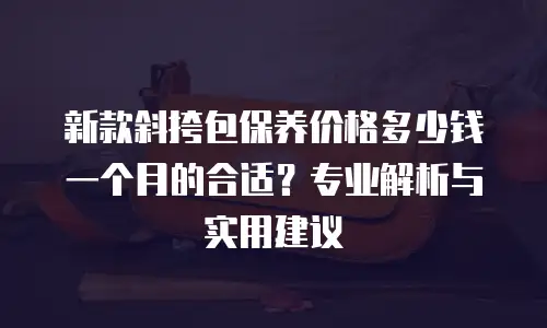 新款斜挎包保养价格多少钱一个月的合适？专业解析与实用建议
