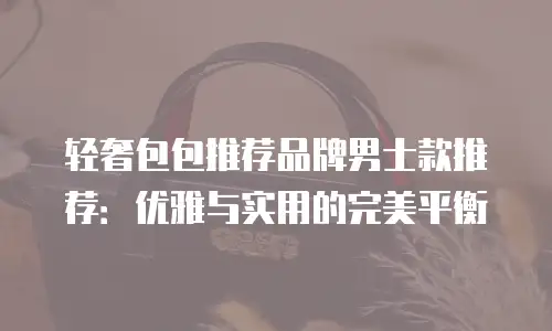 轻奢包包推荐品牌男士款推荐：优雅与实用的完美平衡