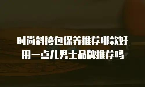 时尚斜挎包保养推荐哪款好用一点儿男士品牌推荐吗