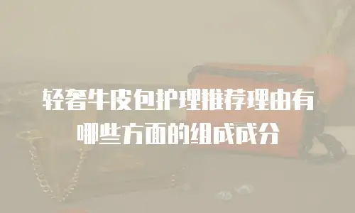 轻奢牛皮包护理推荐理由有哪些方面的组成成分