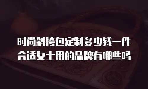 时尚斜挎包定制多少钱一件合适女士用的品牌有哪些吗