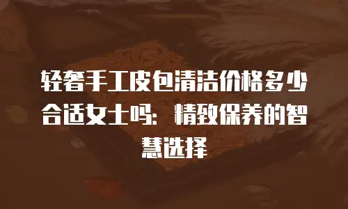 轻奢手工皮包清洁价格多少合适女士吗：精致保养的智慧选择