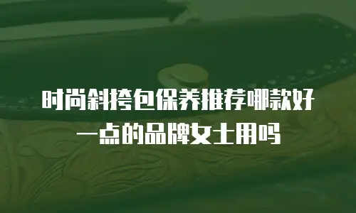 时尚斜挎包保养推荐哪款好一点的品牌女士用吗