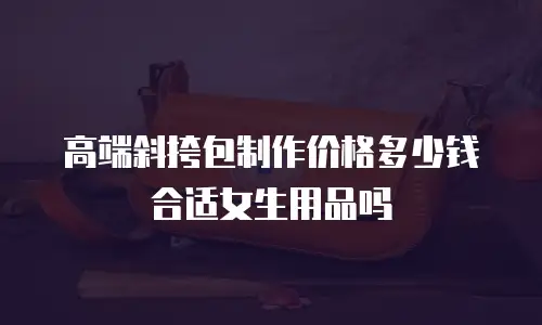 高端斜挎包制作价格多少钱合适女生用品吗