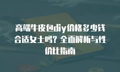 高端牛皮包diy价格多少钱合适女士吗？全面解析与性价比指南