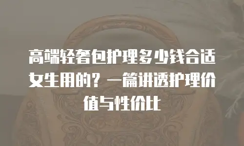 高端轻奢包护理多少钱合适女生用的？一篇讲透护理价值与性价比