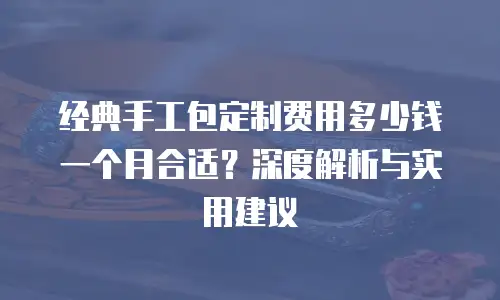 经典手工包定制费用多少钱一个月合适？深度解析与实用建议
