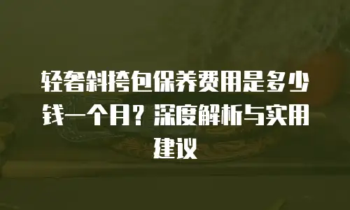 轻奢斜挎包保养费用是多少钱一个月？深度解析与实用建议