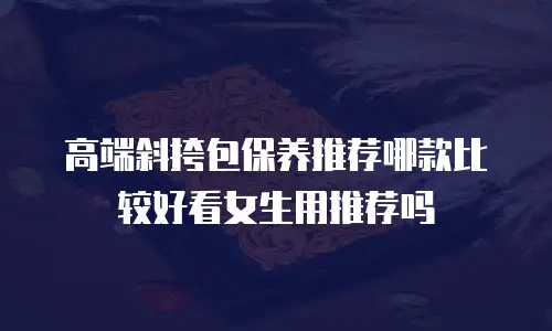 高端斜挎包保养推荐哪款比较好看女生用推荐吗