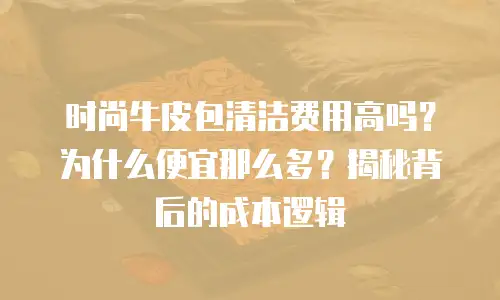 时尚牛皮包清洁费用高吗？为什么便宜那么多？揭秘背后的成本逻辑