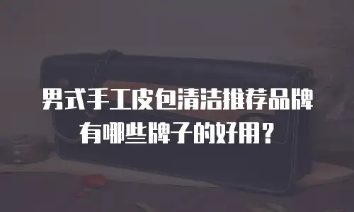 男式手工皮包清洁推荐品牌有哪些牌子的好用？