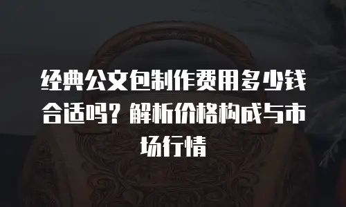 经典公文包制作费用多少钱合适吗？解析价格构成与市场行情