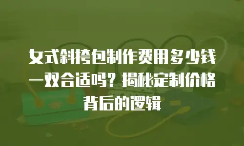 女式斜挎包制作费用多少钱一双合适吗？揭秘定制价格背后的逻辑
