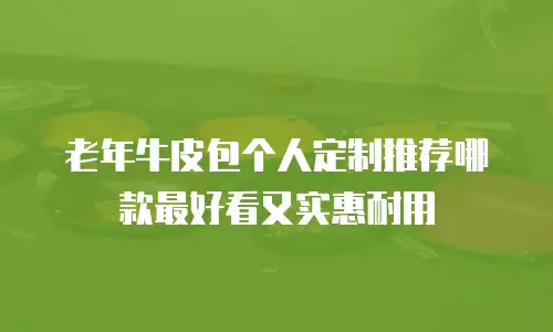老年牛皮包个人定制推荐哪款最好看又实惠耐用