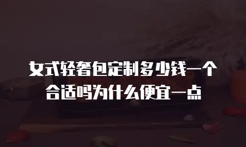 女式轻奢包定制多少钱一个合适吗为什么便宜一点