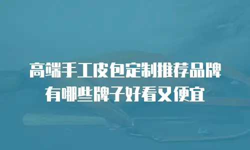高端手工皮包定制推荐品牌有哪些牌子好看又便宜