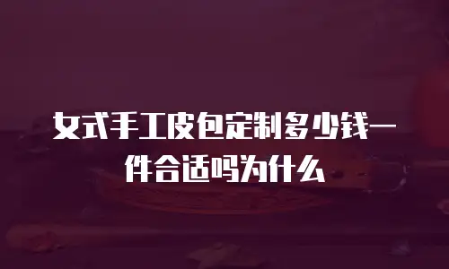 女式手工皮包定制多少钱一件合适吗为什么
