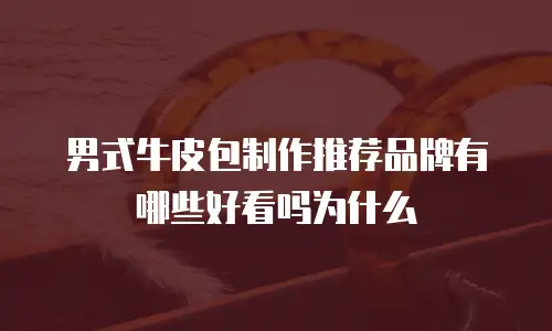男式牛皮包制作推荐品牌有哪些好看吗为什么