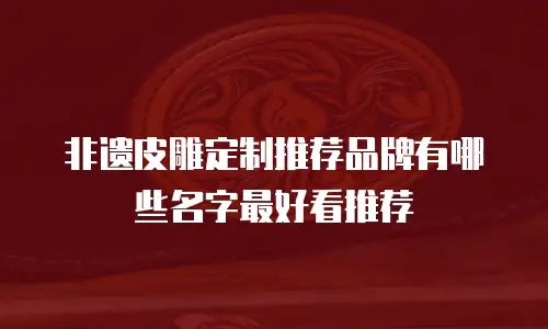 非遗皮雕定制推荐品牌有哪些名字最好看推荐