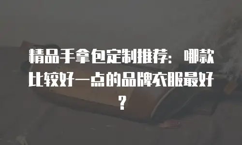 精品手拿包定制推荐：哪款比较好一点的品牌衣服最好？