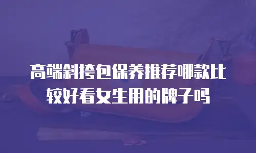 高端斜挎包保养推荐哪款比较好看女生用的牌子吗
