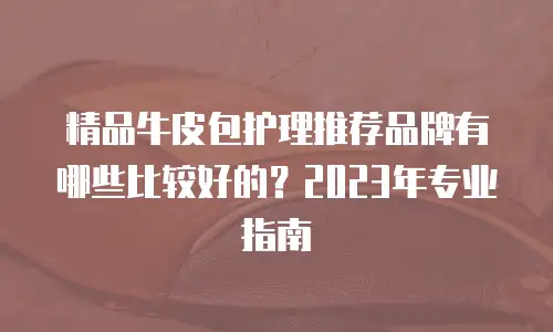 精品牛皮包护理推荐品牌有哪些比较好的？2023年专业指南