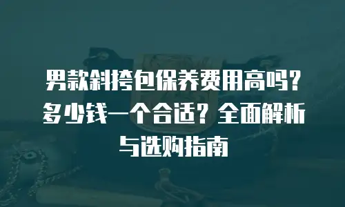 男款斜挎包保养费用高吗？多少钱一个合适？全面解析与选购指南