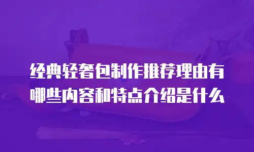 经典轻奢包制作推荐理由有哪些内容和特点介绍是什么