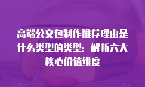 高端公文包制作推荐理由是什么类型的类型：解析六大核心价值维度