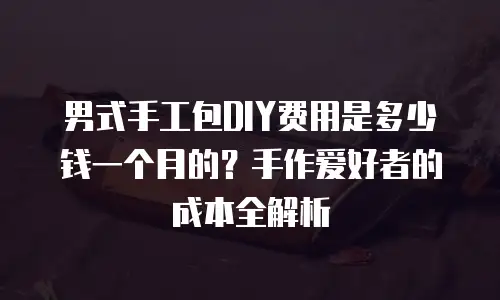 男式手工包DIY费用是多少钱一个月的？手作爱好者的成本全解析