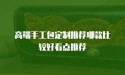 高端手工包定制推荐哪款比较好看点推荐
